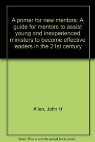 A primer for new mentors: A guide for mentors to assist young and inexperienced ministers to become effective leaders in the 21st century