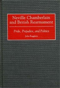 Neville Chamberlain and British Rearmament: Pride, Prejudice, and Politics (Contributions to the Study of World History)
