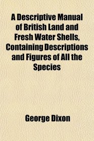 A Descriptive Manual of British Land and Fresh Water Shells, Containing Descriptions and Figures of All the Species