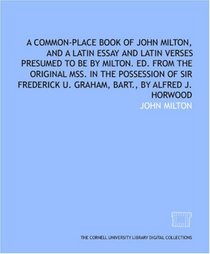 A common-place book of John Milton, and a Latin essay and Latin verses presumed to be by Milton. Ed. from the original mss. in the possession of Sir Frederick U. Graham, bart., by Alfred J. Horwood