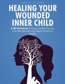 Healing Your Wounded Inner Child: A CBT Workbook to Overcome Past Trauma, Face Abandonment and Regain Emotional Stability. (Cognitive Behavioral Therapy)
