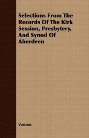 Selections From The Records Of The Kirk Session, Presbytery, And Synod Of Aberdeen