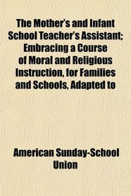 The Mother's and Infant School Teacher's Assistant; Embracing a Course of Moral and Religious Instruction, for Families and Schools, Adapted to