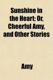 Sunshine in the Heart; Or, Cheerful Amy, and Other Stories