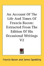 An Account Of The Life And Times Of Francis Bacon: Extracted From The Edition Of His Occasional Writings V2