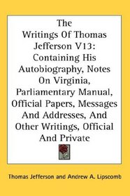 The Writings Of Thomas Jefferson V13: Containing His Autobiography, Notes On Virginia, Parliamentary Manual, Official Papers, Messages And Addresses, And Other Writings, Official And Private