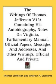 The Writings Of Thomas Jefferson V13: Containing His Autobiography, Notes On Virginia, Parliamentary Manual, Official Papers, Messages And Addresses, And Other Writings, Official And Private