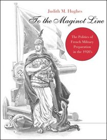 To the Maginot Line: The Politics of French Military Preparation in the 1920's (Harvard Historical Monographs, 64)