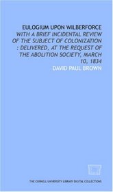 Eulogium upon Wilberforce: with a brief incidental review of the subject of colonization : delivered, at the request of the Abolition Society, March 10, 1834