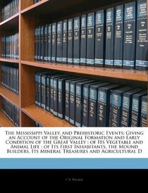The Mississippi Valley, and Prehistoric Events: Giving an Account of the Original Formation and Early Condition of the Great Valley ; of Its Vegetable ... Its Mineral Treasures and Agricultural D
