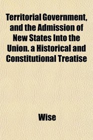 Territorial Government, and the Admission of New States Into the Union. a Historical and Constitutional Treatise