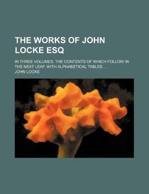 The works of John Locke Esq; In three volumes. The contents of which follow in the next leaf. With alphabetical tables.