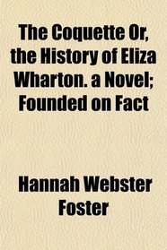 The Coquette Or, the History of Eliza Wharton. a Novel; Founded on Fact