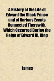 A History of the Life of Edward the Black Prince and of Various Events Connected Therewith, Which Occurred During the Reign of Edward Iii, King