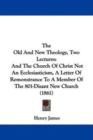 The Old And New Theology, Two Lectures: And The Church Of Christ Not An Ecclesiasticism, A Letter Of Remonstrance To A Member Of The 801-Disant New Church (1861)