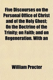 Five Discourses on the Personal Office of Christ and of the Holy Ghost; On the Doctrine of the Trinity; on Faith; and on Regeneration. With an