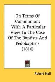 On Terms Of Communion: With A Particular View To The Case Of The Baptists And Pedobaptists (1816)