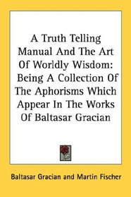 A Truth Telling Manual And The Art Of Worldly Wisdom: Being A Collection Of The Aphorisms Which Appear In The Works Of Baltasar Gracian