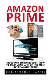 Amazon Prime: The Ultimate Beginners Guide - How To Start Using & Get The Most Out Of Amazon Prime (Amazon Prime Books, Amazon Prime Membership, Amazon Prime)