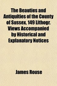 The Beauties and Antiquities of the County of Sussex, 149 Lithogr. Views Accompanied by Historical and Explanatory Notices