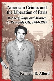 American Crimes and the Liberation of Paris: Robbery, Rape and Murder by Renegade Gi's 1944-1947