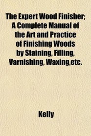 The Expert Wood Finisher; A Complete Manual of the Art and Practice of Finishing Woods by Staining, Filling, Varnishing, Waxing,etc.
