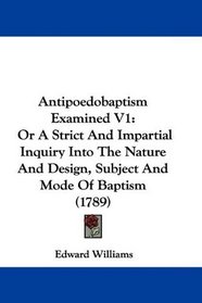 Antipoedobaptism Examined V1: Or A Strict And Impartial Inquiry Into The Nature And Design, Subject And Mode Of Baptism (1789)