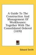 A Guide To The Construction And Management Of Workhouses: Together With The Consolidated Ordered (1870)
