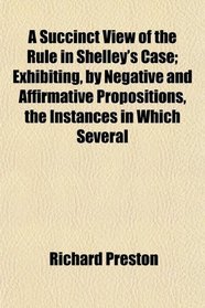 A Succinct View of the Rule in Shelley's Case; Exhibiting, by Negative and Affirmative Propositions, the Instances in Which Several