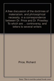 A free discussion of the doctrines of materialism, and philosophical necessity, in a correspondence between Dr. Price and Dr. Priestley: To which are added, ... controversy, and letters to several writers