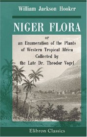 Niger Flora; or, an Enumeration of the Plants of Western Tropical Africa: Collected by the Late Dr. Theodor Vogel, Botanist to the Voyage of the Expedition ... Britannic Majesty to the River Niger in 1841