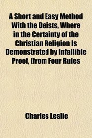 A Short and Easy Method With the Deists, Where in the Certainty of the Christian Religion Is Demonstrated by Infallible Proof, [from Four Rules