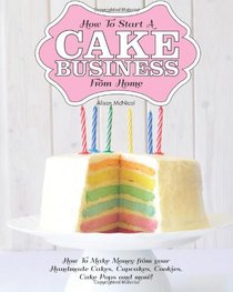 How To Start A Cake Business From Home: How To Make Money from your Handmade Cakes, Cupcakes, Cake Pops and more!