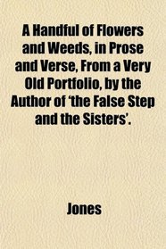 A Handful of Flowers and Weeds, in Prose and Verse, From a Very Old Portfolio, by the Author of 'the False Step and the Sisters'.