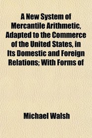 A New System of Mercantile Arithmetic, Adapted to the Commerce of the United States, in Its Domestic and Foreign Relations; With Forms of