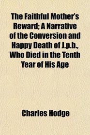 The Faithful Mother's Reward; A Narrative of the Conversion and Happy Death of J.p.b., Who Died in the Tenth Year of His Age