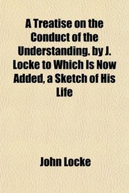 A Treatise on the Conduct of the Understanding. by J. Locke to Which Is Now Added, a Sketch of His Life