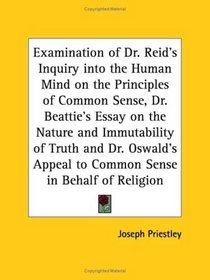 Examination of Dr. Reid's Inquiry into the Human Mind on the Principles of Common Sense, Dr. Beattie's Essay on the Nature and Immutability of Truth and Dr. Oswald's Appeal to Common Sense in Behalf of Religion