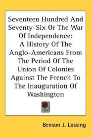 Seventeen Hundred And Seventy-Six Or The War Of Independence: A History Of The Anglo-Americans From The Period Of The Union Of Colonies Against The French To The Inauguration Of Washington