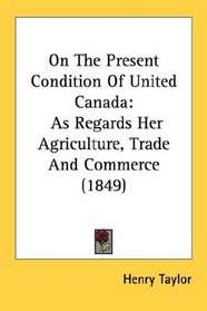 On The Present Condition Of United Canada: As Regards Her Agriculture, Trade And Commerce (1849)