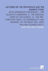 Lectures on the Pentateuch and the Moabite Stone: With Appendices Containing I. The Elohistic Narrative. II. The Original Story of the Exodus. III. The ... the Right Rev. John William Colenso [1873 ]
