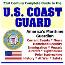 21st Century Complete Guide to the U.S. Coast Guard: Current Events, News, Homeland Security, Immigration, Vessels, Aircraft, Lighthouses, Polar Icebreaking, History, At War, and Safety