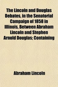 The Lincoln and Douglas Debates, in the Senatorial Campaign of 1858 in Illinois, Between Abraham Lincoln and Stephen Arnold Douglas; Containing