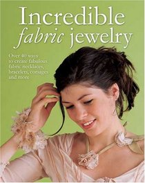 Incredible Fabric Jewelry: Over 40 Ways to Create Fabulous Fabric Necklaces Bracelets Corsages and More