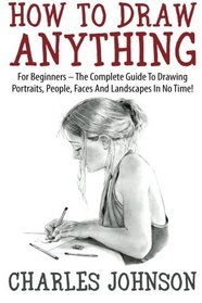 How To Draw Anything: For Beginners - The Complete Guide To Drawing Portraits, People, Faces And Landscapes In No Time!