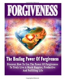 Forgiveness: The Healing Power Of Forgiveness- Discover How To Use The Power Of Forgiveness To Truly Live A Much Happier, Productive And Fulfilling ... of forgiveness, forgiveness and forgiving)