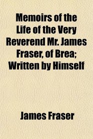 Memoirs of the Life of the Very Reverend Mr. James Fraser, of Brea; Written by Himself