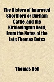 The History of Improved Shorthorn or Durham Cattle, and the Kirklevington Herd, From the Notes of the Late Thomas Bates