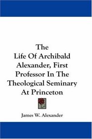 The Life Of Archibald Alexander, First Professor In The Theological Seminary At Princeton