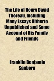 The Life of Henry David Thoreau, Including Many Essays Hitherto Unpublished, and Some Account of His Family and Friends